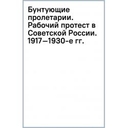 Бунтующие пролетарии. Рабочий протест в Советской России. 1917–1930-е гг.