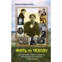 Жить по Чехову. Русская идея в жизни и творчестве великого писателя Антона Чехова