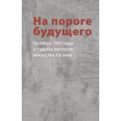 На пороге будущего. Октябрь 1917 года и судьбы русского искусства ХХ века. Сборник статей