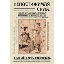 Непостижимая сила. Гипнотизм, магнетизм и внушение. Полный практический курс гипнотизма