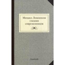 Михаил Ломоносов глазами современников. Документы, письма, записки, статьи, эпитафии и панегирики, надписи