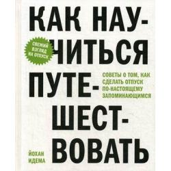 Как научиться путешествовать. Советы о том, как сделать отпуск по-настоящему запоминающимся / Идема Йохан